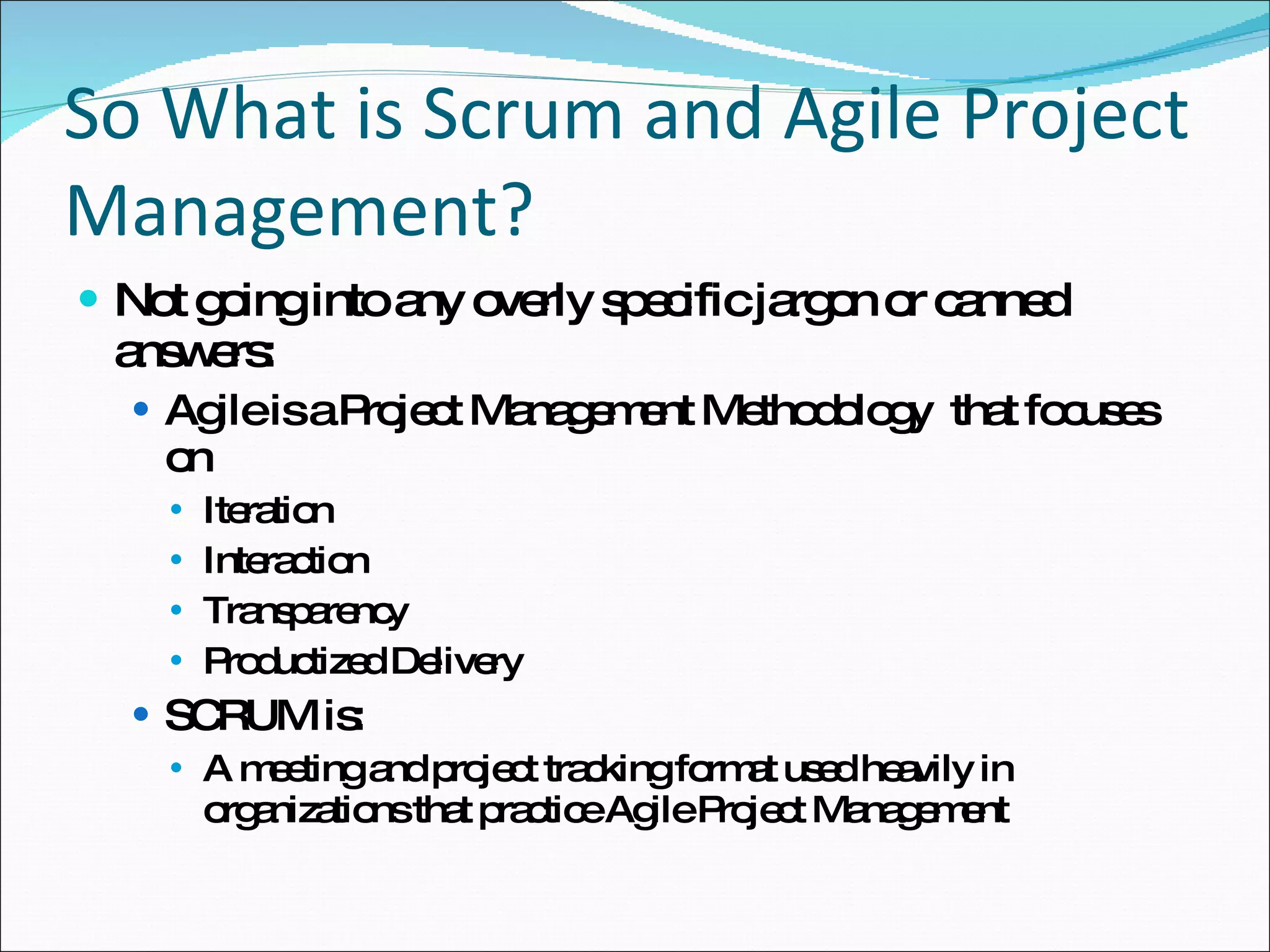 So What is Scrum and Agile Project Management? Not going into any overly specific jargon or canned answers: Agile is a Project Management Methodology  that focuses on Iteration Interaction Transparency Productized Delivery SCRUM is: A meeting and project tracking format used heavily in organizations that practice Agile Project Management 
