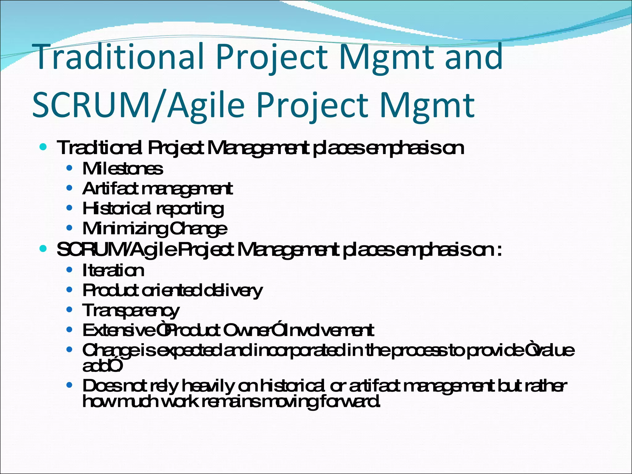 Traditional Project Mgmt and SCRUM/Agile Project Mgmt Traditional Project Management places emphasis on Milestones Artifact management Historical reporting Minimizing Change  SCRUM/Agile Project Management places emphasis on : Iteration Product oriented delivery Transparency Extensive “Product Owner” Involvement Change is expected and incorporated in the process to provide “value add”. Does not rely heavily on historical or artifact management but rather how much work remains moving forward. 