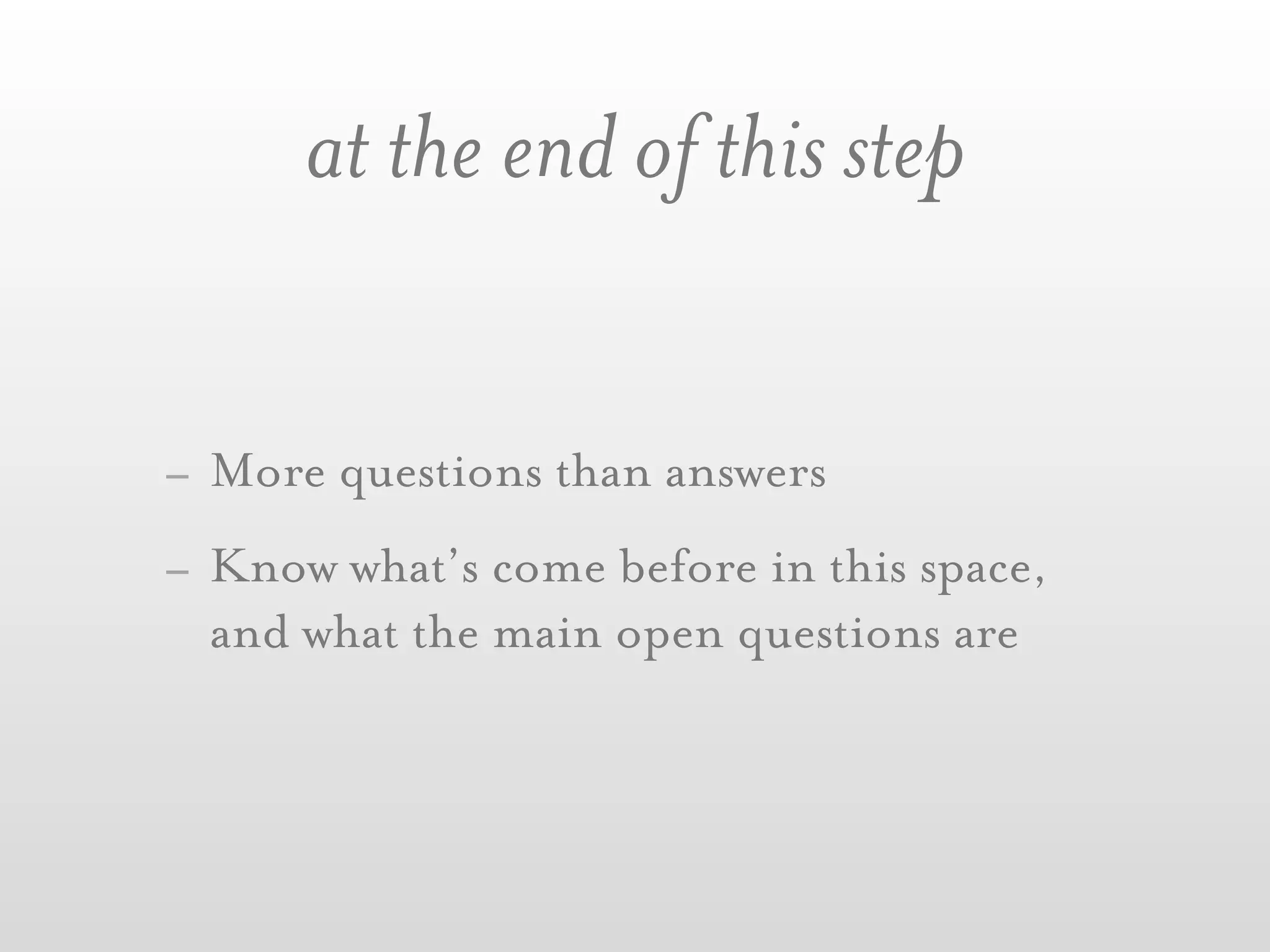 at the end of this step


- More questions than answers
- Know what’s come before in this space,
  and what the main open questions are
 