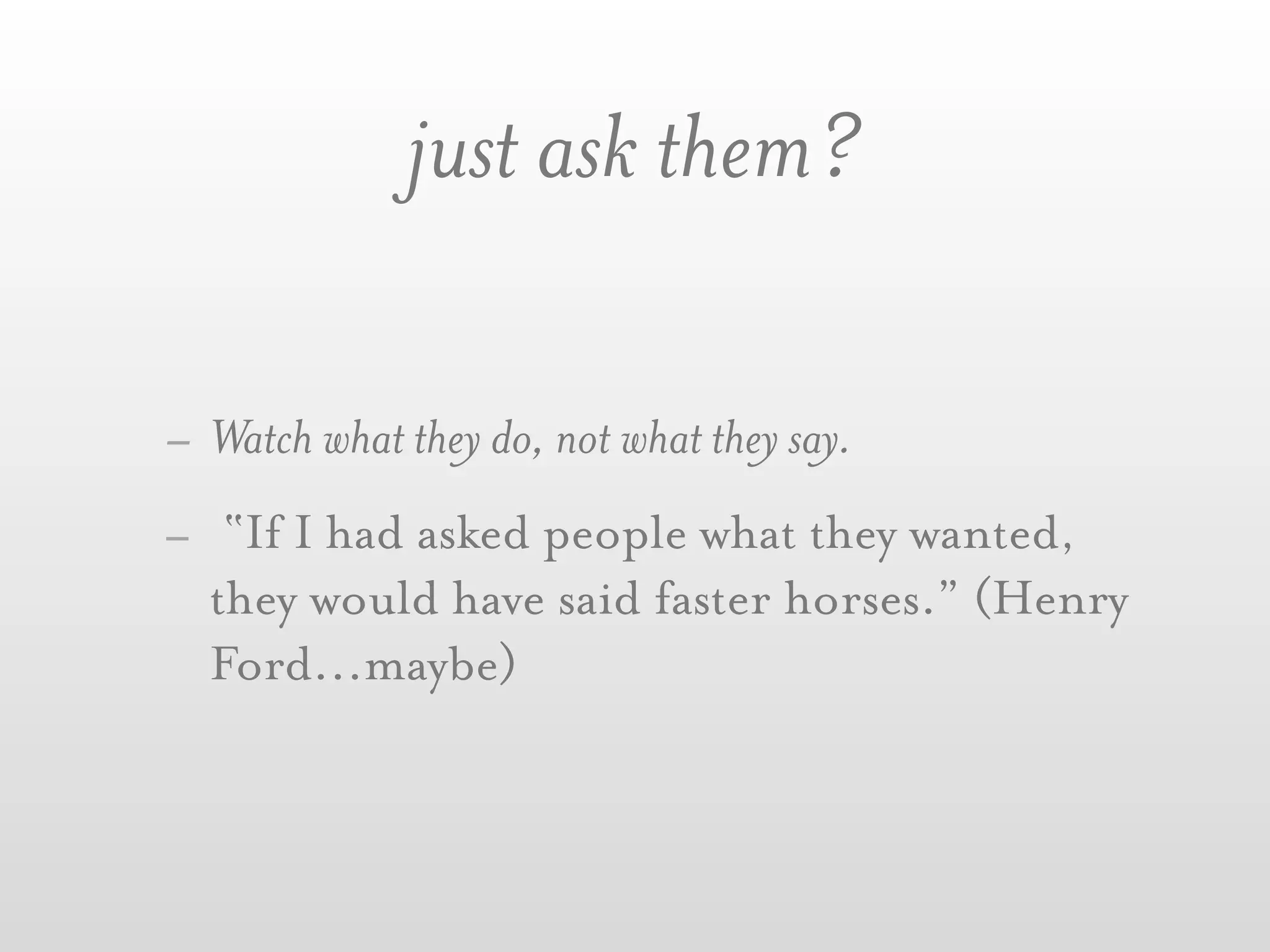 just ask them?

- Watch what they do, not what they say.
- “If I had asked people what they wanted,
  they would have said faster horses.” (Henry
  Ford...maybe)
 