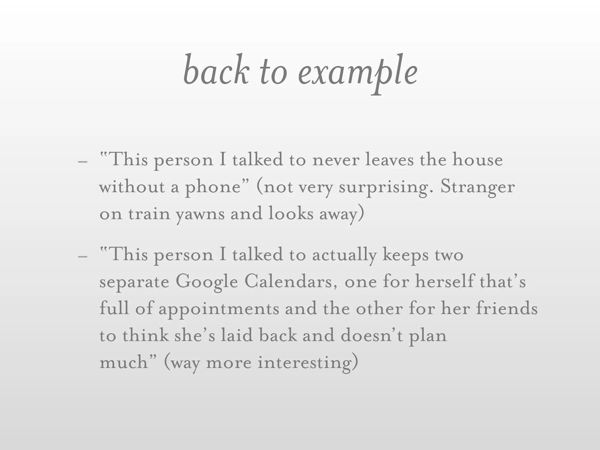 back to example
- “This person I talked to never leaves the house
  without a phone” (not very surprising. Stranger
  on train yawns and looks away)
- “This person I talked to actually keeps two
  separate Google Calendars, one for herself that’s
  full of appointments and the other for her friends
  to think she’s laid back and doesn’t plan
  much” (way more interesting)
 