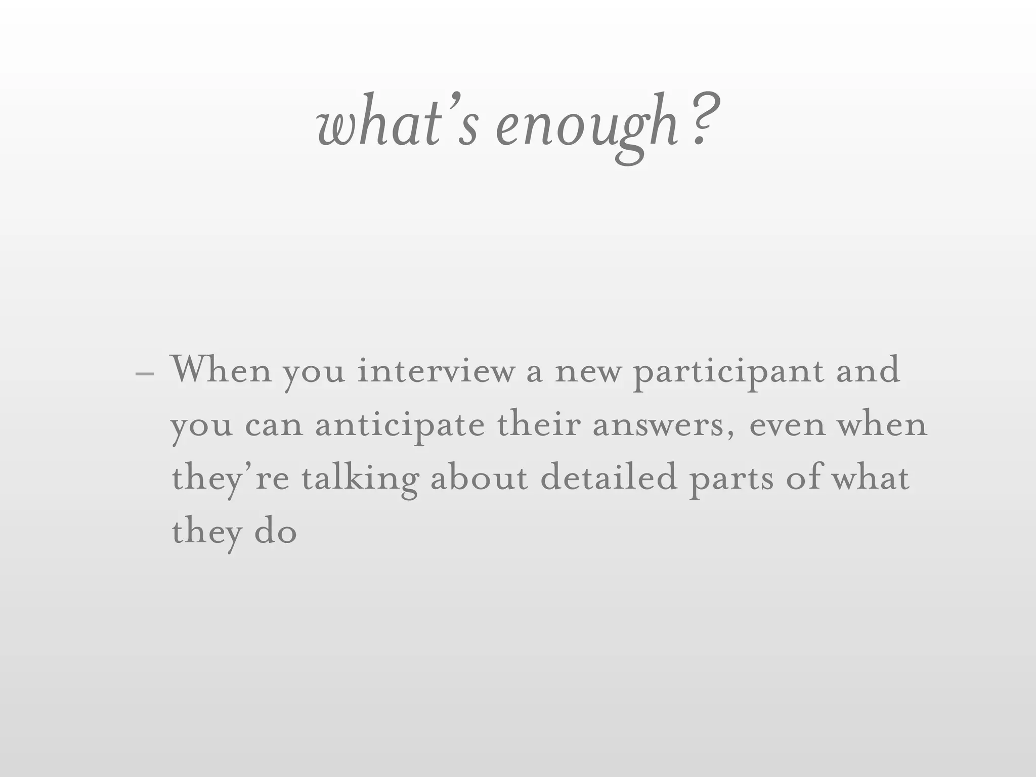 what’s enough?

- When you interview a new participant and
  you can anticipate their answers, even when
  they’re talking about detailed parts of what
  they do
 