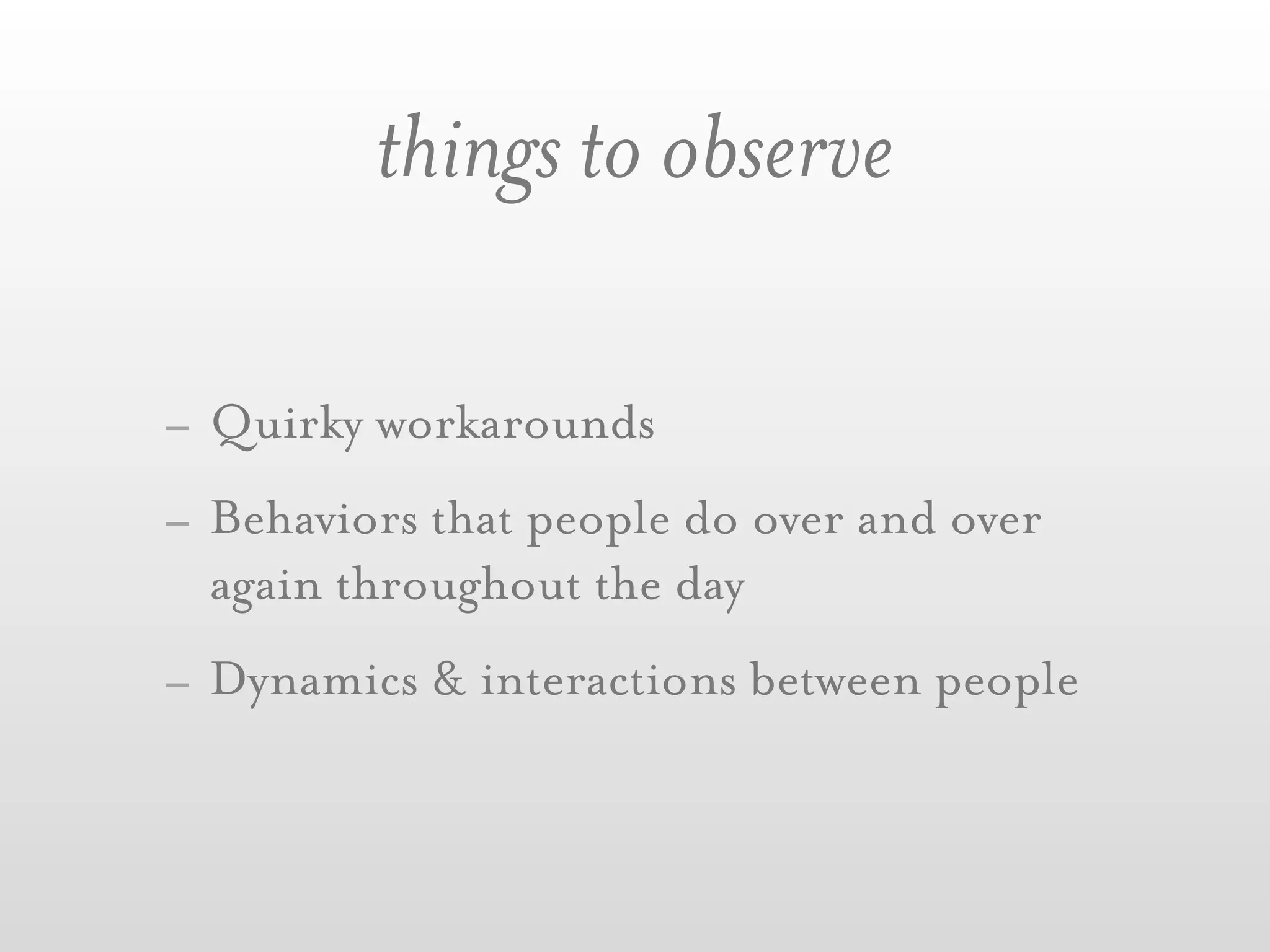things to observe

- Quirky workarounds
- Behaviors that people do over and over
  again throughout the day
- Dynamics & interactions between people
 