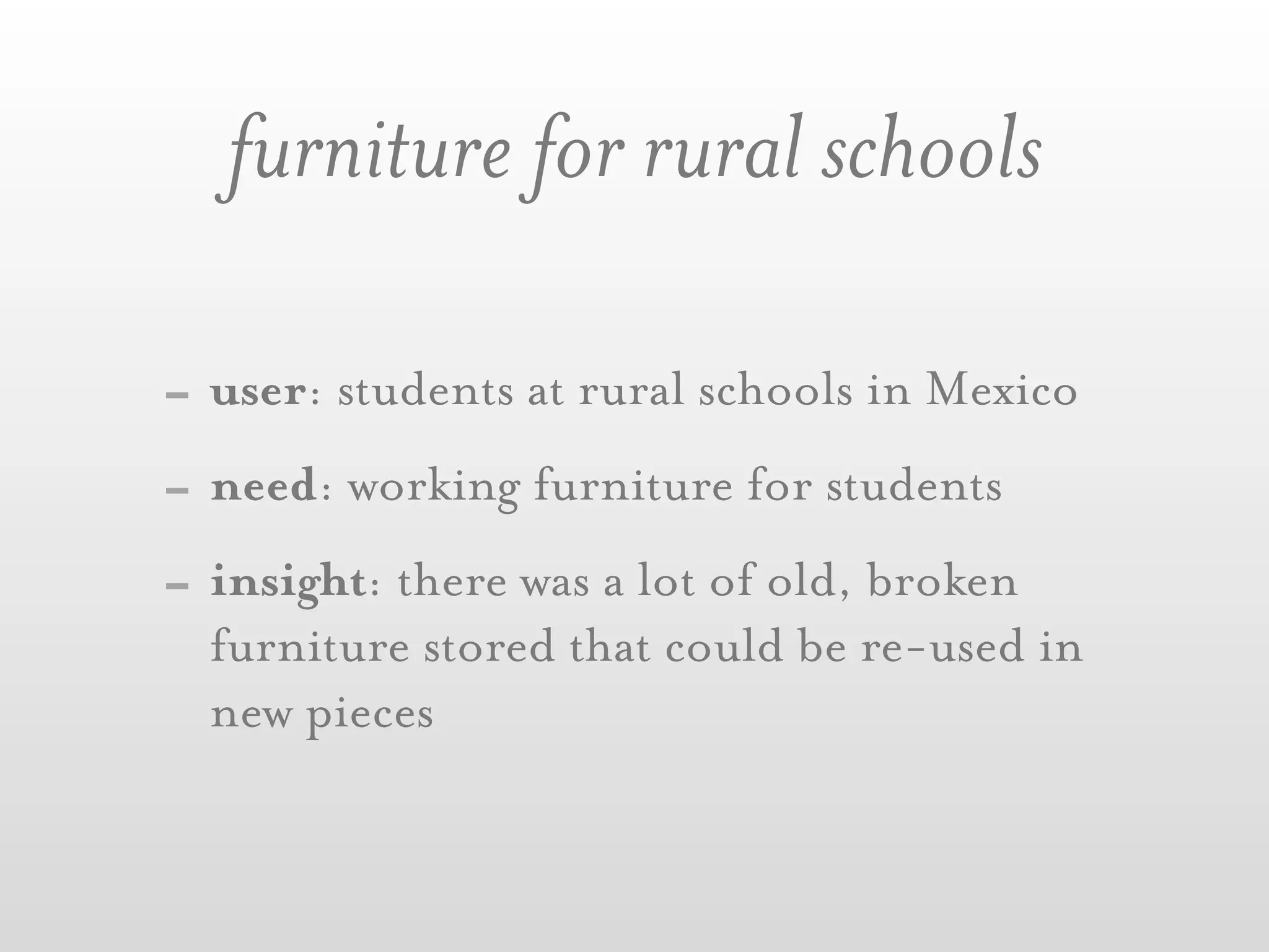 furniture for rural schools

- user: students at rural schools in Mexico
- need: working furniture for students
- insight: there was a lot of old, broken
  furniture stored that could be re-used in
  new pieces
 