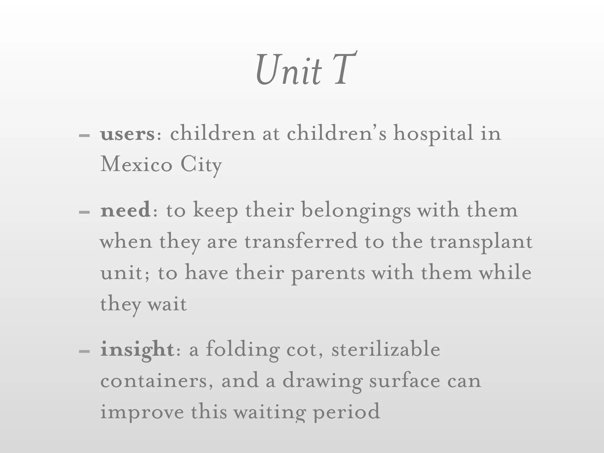 Unit T
- users: children at children’s hospital in
  Mexico City
- need: to keep their belongings with them
  when they are transferred to the transplant
  unit; to have their parents with them while
  they wait
- insight: a folding cot, sterilizable
  containers, and a drawing surface can
  improve this waiting period
 