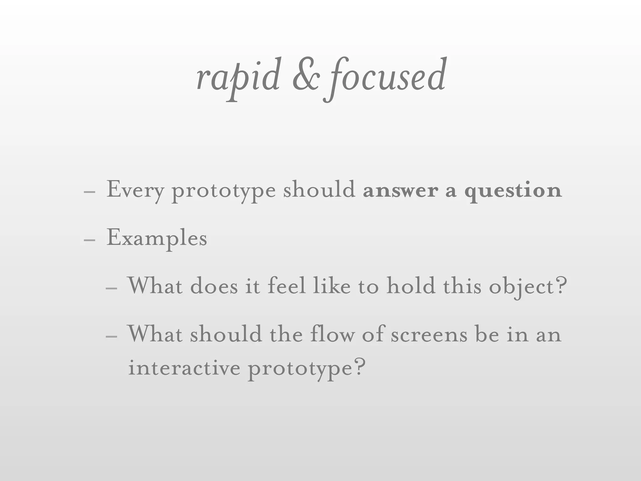 rapid & focused

- Every prototype should answer a question
- Examples
  - What does it feel like to hold this object?
  - What should the flow of screens be in an
    interactive prototype?
 