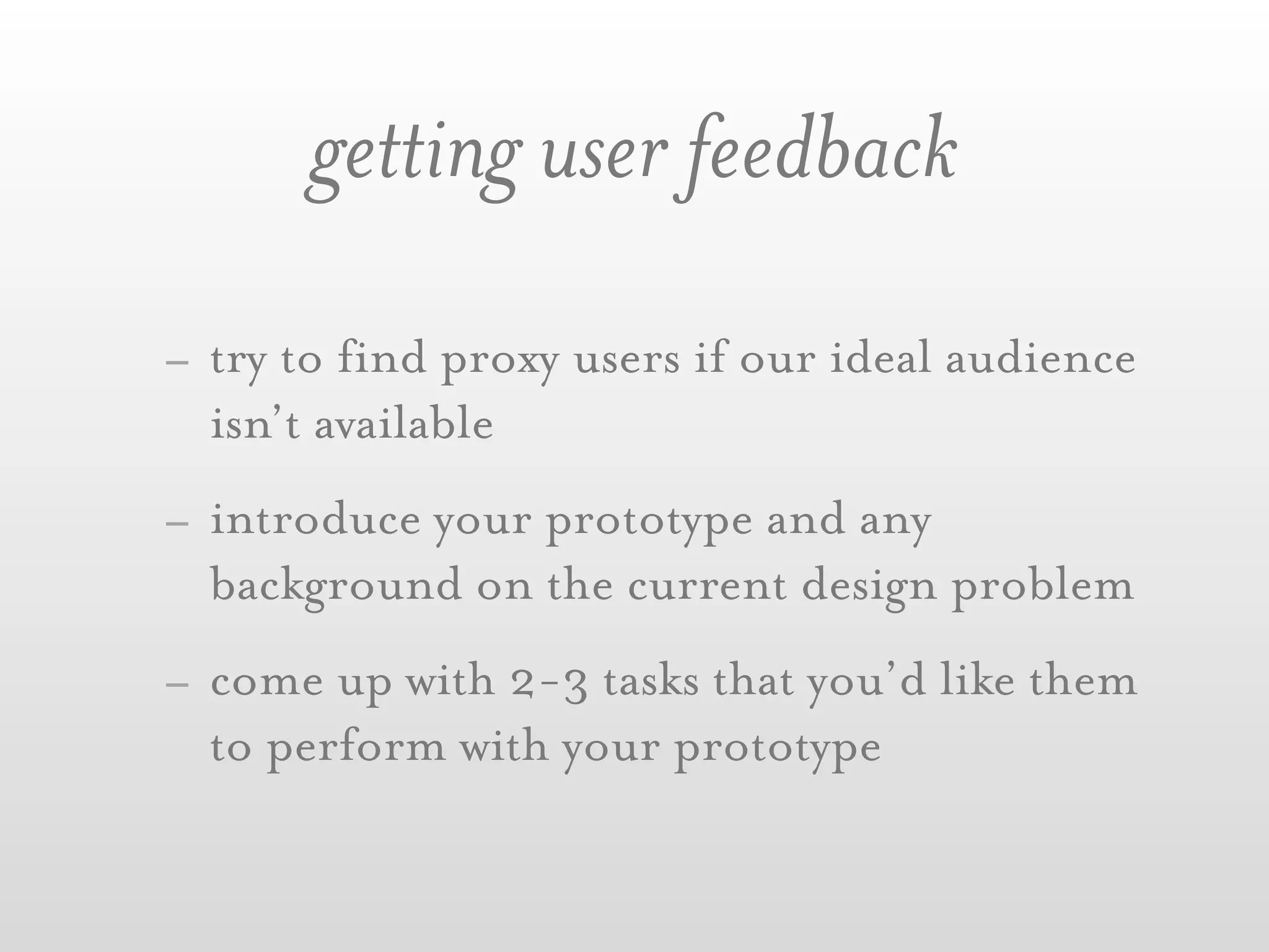 getting user feedback
- try to find proxy users if our ideal audience
  isn’t available
- introduce your prototype and any
  background on the current design problem
- come up with 2-3 tasks that you’d like them
  to perform with your prototype
 
