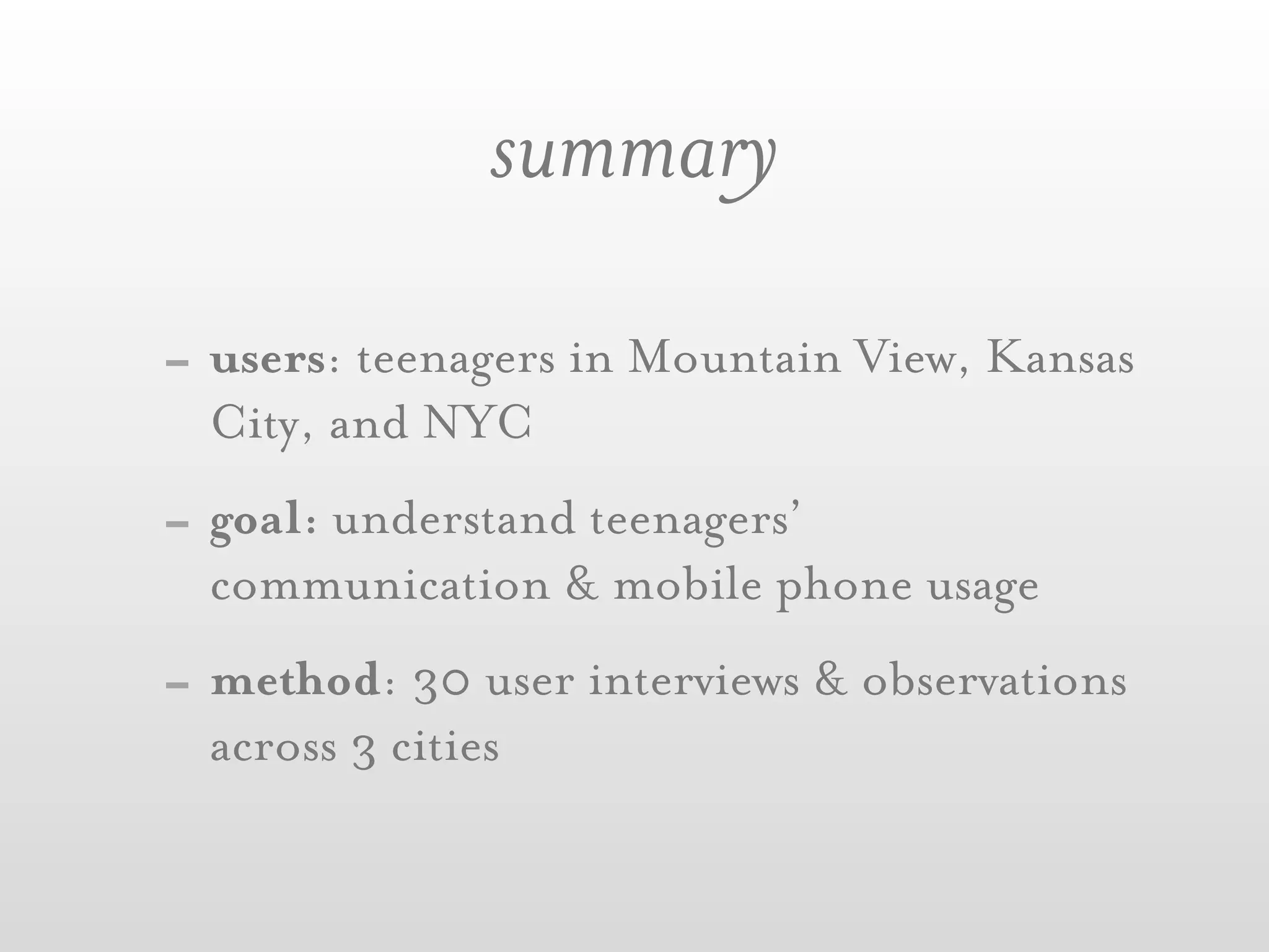 summary
- users: teenagers in Mountain View, Kansas
  City, and NYC
- goal: understand teenagers’
  communication & mobile phone usage
- method: 30 user interviews & observations
  across 3 cities
 