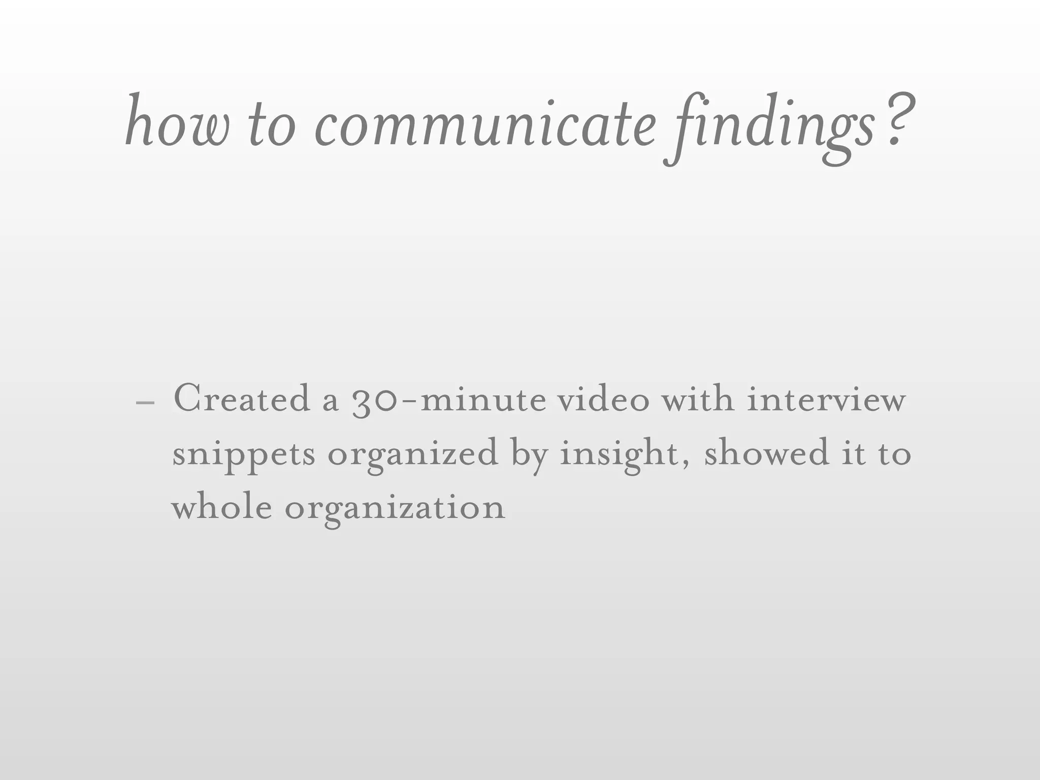 how to communicate findings?


- Created a 30-minute video with interview
  snippets organized by insight, showed it to
  whole organization
 