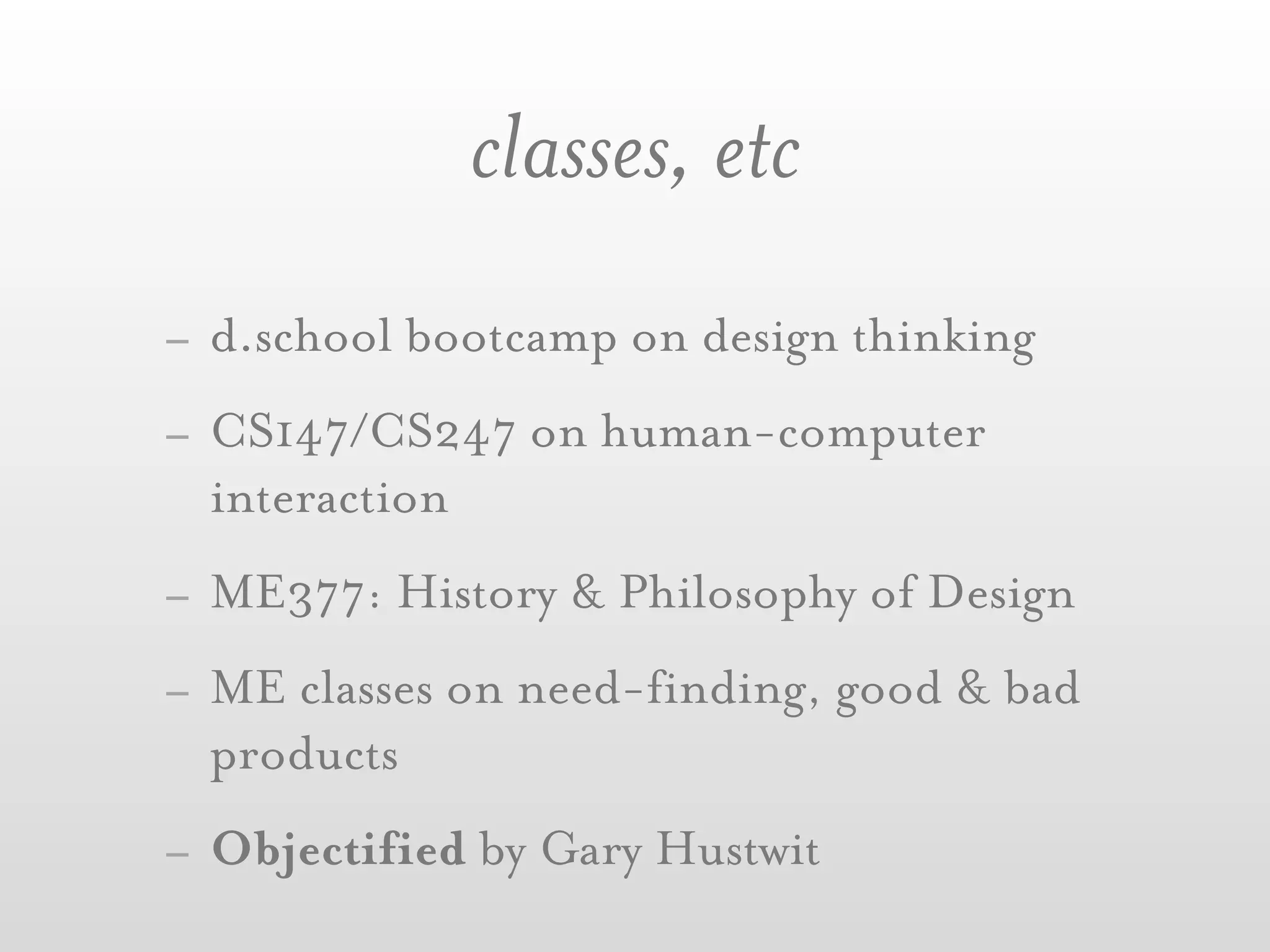 classes, etc
- d.school bootcamp on design thinking
- CS147/CS247 on human-computer
  interaction
- ME377: History & Philosophy of Design
- ME classes on need-finding, good & bad
  products
- Objectified by Gary Hustwit
 