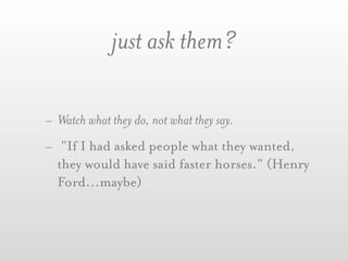 just ask them?

- Watch what they do, not what they say.
- “If I had asked people what they wanted,
  they would have said faster horses.” (Henry
  Ford...maybe)
 