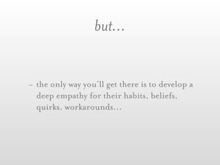 but...


- the only way you’ll get there is to develop a
  deep empathy for their habits, beliefs,
  quirks, workarounds...
 
