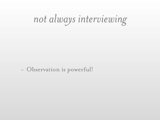 not always interviewing


- Observation is powerful!
 