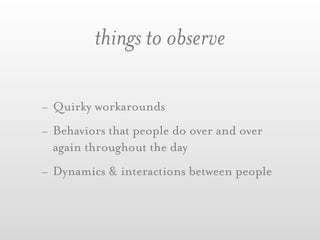 things to observe

- Quirky workarounds
- Behaviors that people do over and over
  again throughout the day
- Dynamics & interactions between people
 