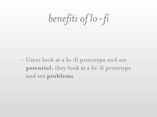 benefits of lo-fi


- Users look at a lo-fi prototype and see
  potential; they look at a hi-fi prototype
  and see problems
 