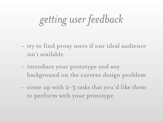 getting user feedback
- try to find proxy users if our ideal audience
  isn’t available
- introduce your prototype and any
  background on the current design problem
- come up with 2-3 tasks that you’d like them
  to perform with your prototype
 