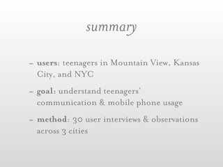 summary
- users: teenagers in Mountain View, Kansas
  City, and NYC
- goal: understand teenagers’
  communication & mobile phone usage
- method: 30 user interviews & observations
  across 3 cities
 