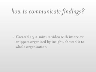 how to communicate findings?


- Created a 30-minute video with interview
  snippets organized by insight, showed it to
  whole organization
 