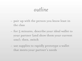 outline
- pair up with the person you know least in
  the class
- for 5 minutes, describe your ideal wallet to
  your partner (and show them your current
  one); then, switch
- use supplies to rapidly prototype a wallet
  that meets your partner’s needs
 