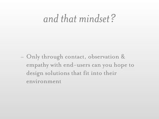 and that mindset?

- Only through contact, observation &
  empathy with end-users can you hope to
  design solutions that fit into their
  environment
 