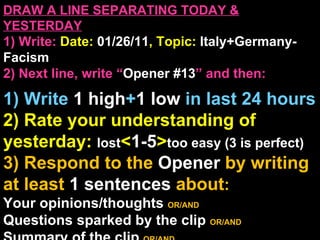 DRAW A LINE SEPARATING TODAY & YESTERDAY 1) Write:   Date:  01/26/11 , Topic:  Italy+Germany-Facism 2) Next line, write “ Opener #13 ” and then:  1) Write  1 high + 1   low   in last 24 hours 2) Rate your understanding of yesterday:  lost < 1-5 > too easy (3 is perfect) 3) Respond to the  Opener  by writing at least   1 sentences  about : Your opinions/thoughts  OR/AND Questions sparked by the clip   OR/AND Summary of the clip  OR/AND Announcements: None 