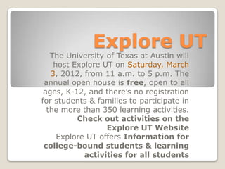 Explore UT
   The University of Texas at Austin will
    host Explore UT on Saturday, March
   3, 2012, from 11 a.m. to 5 p.m. The
 annual open house is free, open to all
 ages, K-12, and there’s no registration
for students & families to participate in
  the more than 350 learning activities.
          Check out activities on the
                  Explore UT Website
     Explore UT offers Information for
 college-bound students & learning
            activities for all students
 