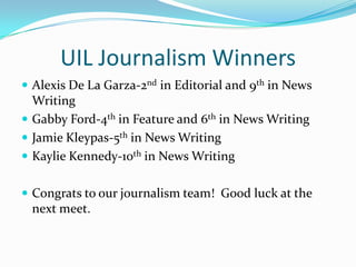 UIL Journalism Winners
 Alexis De La Garza-2nd in Editorial and 9th in News
  Writing
 Gabby Ford-4th in Feature and 6th in News Writing
 Jamie Kleypas-5th in News Writing
 Kaylie Kennedy-10th in News Writing


 Congrats to our journalism team! Good luck at the
 next meet.
 