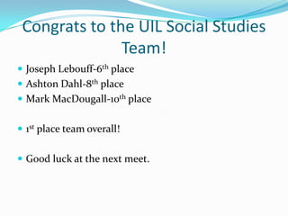 Congrats to the UIL Social Studies
               Team!
 Joseph Lebouff-6th place
 Ashton Dahl-8th place
 Mark MacDougall-10th place


 1st place team overall!


 Good luck at the next meet.
 