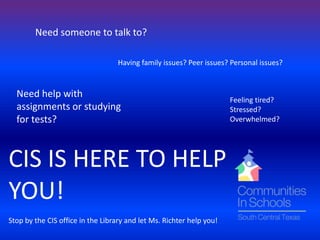 Need someone to talk to?

                                   Having family issues? Peer issues? Personal issues?


  Need help with
                                                                      Feeling tired?
  assignments or studying                                             Stressed?
  for tests?                                                          Overwhelmed?




CIS IS HERE TO HELP
YOU!
Stop by the CIS office in the Library and let Ms. Richter help you!
 
