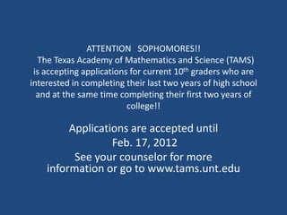 ATTENTION SOPHOMORES!!
  The Texas Academy of Mathematics and Science (TAMS)
 is accepting applications for current 10th graders who are
interested in completing their last two years of high school
  and at the same time completing their first two years of
                          college!!

         Applications are accepted until
                  Feb. 17, 2012
          See your counselor for more
    information or go to www.tams.unt.edu
 