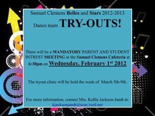 Samuel Clemens Belles and Stars 2012-2013

    Dance team    TRY-OUTS!

There will be a MANDATORY PARENT AND STUDENT
INTREST MEETING in the Samuel Clemens Cafeteria at
 6:30pm on Wednesday,          February 1st 2012


 The tryout clinic will be held the week of March 5th-9th.



For more information, contact Mrs. Kellie Jackson-Jandt at:
              kjacksonjandt@scuc.txed.net
 