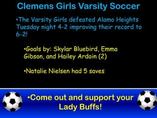 Clemens Girls Varsity Soccer
•The Varsity Girls defeated Alamo Heights
Tuesday night 4-2 improving their record to
6-2!

  •Goals by: Skylar Bluebird, Emma
  Gibson, and Hailey Ardoin (2)

  •Natalie Nielsen had 5 saves



   •Come out and support your
          Lady Buffs!
 