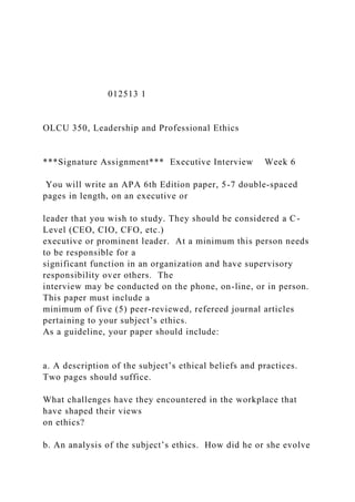012513 1
OLCU 350, Leadership and Professional Ethics
***Signature Assignment*** Executive Interview Week 6
You will write an APA 6th Edition paper, 5-7 double-spaced
pages in length, on an executive or
leader that you wish to study. They should be considered a C-
Level (CEO, CIO, CFO, etc.)
executive or prominent leader. At a minimum this person needs
to be responsible for a
significant function in an organization and have supervisory
responsibility over others. The
interview may be conducted on the phone, on-line, or in person.
This paper must include a
minimum of five (5) peer-reviewed, refereed journal articles
pertaining to your subject’s ethics.
As a guideline, your paper should include:
a. A description of the subject’s ethical beliefs and practices.
Two pages should suffice.
What challenges have they encountered in the workplace that
have shaped their views
on ethics?
b. An analysis of the subject’s ethics. How did he or she evolve
 