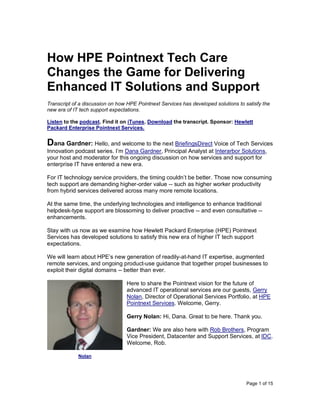 Page 1 of 15
How HPE Pointnext Tech Care
Changes the Game for Delivering
Enhanced IT Solutions and Support
Transcript of a discussion on how HPE Pointnext Services has developed solutions to satisfy the
new era of IT tech support expectations.
Listen to the podcast. Find it on iTunes. Download the transcript. Sponsor: Hewlett
Packard Enterprise Pointnext Services.
Dana Gardner: Hello, and welcome to the next BriefingsDirect Voice of Tech Services
Innovation podcast series. I’m Dana Gardner, Principal Analyst at Interarbor Solutions,
your host and moderator for this ongoing discussion on how services and support for
enterprise IT have entered a new era.
For IT technology service providers, the timing couldn’t be better. Those now consuming
tech support are demanding higher-order value -- such as higher worker productivity
from hybrid services delivered across many more remote locations.
At the same time, the underlying technologies and intelligence to enhance traditional
helpdesk-type support are blossoming to deliver proactive -- and even consultative --
enhancements.
Stay with us now as we examine how Hewlett Packard Enterprise (HPE) Pointnext
Services has developed solutions to satisfy this new era of higher IT tech support
expectations.
We will learn about HPE’s new generation of readily-at-hand IT expertise, augmented
remote services, and ongoing product-use guidance that together propel businesses to
exploit their digital domains -- better than ever.
Here to share the Pointnext vision for the future of
advanced IT operational services are our guests, Gerry
Nolan, Director of Operational Services Portfolio, at HPE
Pointnext Services. Welcome, Gerry.
Gerry Nolan: Hi, Dana. Great to be here. Thank you.
Gardner: We are also here with Rob Brothers, Program
Vice President, Datacenter and Support Services, at IDC.
Welcome, Rob.
Nolan
 
