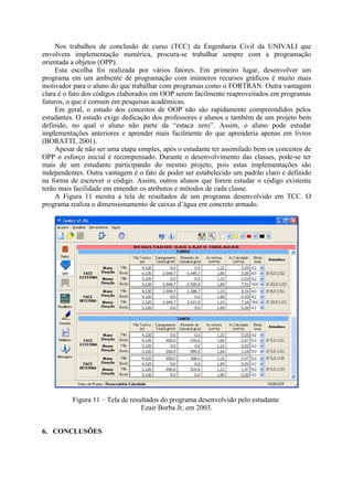 Nos trabalhos de conclusão de curso (TCC) da Engenharia Civil da UNIVALI que
envolvem implementação numérica, procura-se trabalhar sempre com a programação
orientada a objetos (OPP).
Esta escolha foi realizada por vários fatores. Em primeiro lugar, desenvolver um
programa em um ambiente de programação com inúmeros recursos gráficos é muito mais
motivador para o aluno do que trabalhar com programas como o FORTRAN. Outra vantagem
clara é o fato dos códigos elaborados em OOP serem facilmente reaproveitados em programas
futuros, o que é comum em pesquisas acadêmicas.
Em geral, o estudo dos conceitos de OOP não são rapidamente compreendidos pelos
estudantes. O estudo exige dedicação dos professores e alunos e também de um projeto bem
definido, no qual o aluno não parte da “estaca zero”. Assim, o aluno pode estudar
implementações anteriores e aprender mais facilmente do que aprenderia apenas em livros
(BORATTI, 2001).
Apesar de não ser uma etapa simples, após o estudante ter assimilado bem os conceitos de
OPP o esforço inicial é recompensado. Durante o desenvolvimento das classes, pode-se ter
mais de um estudante participando do mesmo projeto, pois estas implementações são
independentes. Outra vantagem é o fato de poder ser estabelecido um padrão claro e definido
na forma de escrever o código. Assim, outros alunos que forem estudar o código existente
terão mais facilidade em entender os atributos e métodos de cada classe.
A Figura 11 mostra a tela de resultados de um programa desenvolvido em TCC. O
programa realiza o dimensionamento de caixas d’água em concreto armado.
Figura 11 – Tela de resultados do programa desenvolvido pelo estudante
Ezair Borba Jr, em 2003.
6. CONCLUSÕES
 