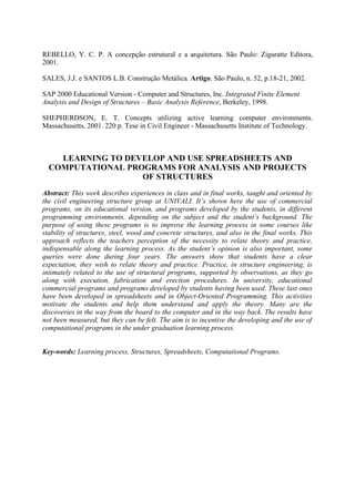 REBELLO, Y. C. P. A concepção estrutural e a arquitetura. São Paulo: Ziguratte Editora,
2001.
SALES, J.J. e SANTOS L.B. Construção Metálica. Artigo. São Paulo, n. 52, p.18-21, 2002.
SAP 2000 Educational Version - Computer and Structures, Inc. Integrated Finite Element
Analysis and Design of Structures – Basic Analysis Reference, Berkeley, 1998.
SHEPHERDSON, E. T. Concepts utilizing active learning computer environments.
Massachusetts, 2001. 220 p. Tese in Civil Engineer - Massachusetts Institute of Technology.
LEARNING TO DEVELOP AND USE SPREADSHEETS AND
COMPUTATIONAL PROGRAMS FOR ANALYSIS AND PROJECTS
OF STRUCTURES
Abstract: This work describes experiences in class and in final works, taught and oriented by
the civil engineering structure group at UNIVALI. It’s shown here the use of commercial
programs, on its educational version, and programs developed by the students, in different
programming environments, depending on the subject and the student’s background. The
purpose of using these programs is to improve the learning process in some courses like
stability of structures, steel, wood and concrete structures, and also in the final works. This
approach reflects the teachers perception of the necessity to relate theory and practice,
indispensable along the learning process. As the student’s opinion is also important, some
queries were done during four years. The answers show that students have a clear
expectation, they wish to relate theory and practice. Practice, in structure engineering, is
intimately related to the use of structural programs, supported by observations, as they go
along with execution, fabrication and erection procedures. In university, educational
commercial programs and programs developed by students having been used. These last ones
have been developed in spreadsheets and in Object-Oriented Programming. This activities
motivate the students and help them understand and apply the theory. Many are the
discoveries in the way from the board to the computer and in the way back. The results have
not been measured, but they can be felt. The aim is to incentive the developing and the use of
computational programs in the under graduation learning process.
Key-words: Learning process, Structures, Spreadsheets, Computational Programs.
 