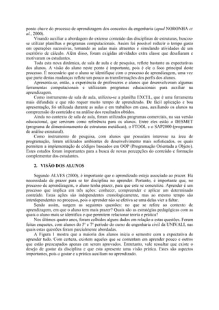 ponto chave do processo de aprendizagem dos conceitos da engenharia (apud NORONHA et
al., 2000).
Visando auxiliar a abordagem do extenso conteúdo das disciplinas de estruturas, buscou-
se utilizar planilhas e programas computacionais. Assim foi possível reduzir o tempo gasto
em operações sucessivas, tornando as aulas mais atraentes e simulando atividades de um
escritório de cálculo. Além disso, foram exigidas atividades extra classe que desafiaram e
motivaram os estudantes.
Toda esta nova dinâmica, de sala de aula e de pesquisa, reflete bastante as expectativas
dos alunos. A visão do aluno neste ponto é importante, pois é ele o foco principal deste
processo. É necessário que o aluno se identifique com o processo de aprendizagem, uma vez
que parte destas mudanças reflete um pouco as transformações dos perfis dos alunos.
Apresenta-se, então, a experiência de professores e alunos que desenvolveram algumas
ferramentas computacionais e utilizaram programas educacionais para auxiliar na
aprendizagem.
Como instrumento de sala de aula, utilizou-se a planilha EXCEL, que é uma ferramenta
mais difundida e que não requer muito tempo de aprendizado. De fácil aplicação e boa
apresentação, foi utilizada durante as aulas e em trabalhos em casa, auxiliando os alunos na
compreensão do conteúdo e na análise dos resultados obtidos.
Ainda no contexto de sala de aula, foram utilizados programas comerciais, na sua versão
educacional, que serviram como referência para os alunos. Entre eles estão o DESMET
(programa de dimensionamento de estruturas metálicas), o FTOOL e o SAP2000 (programas
de análise estrutural).
Como instrumento de pesquisa, com alunos que possuíam interesse na área de
programação, foram utilizados ambientes de desenvolvimento mais sofisticados, os quais
permitem a implementação de códigos baseados em OOP (Programação Orientada a Objeto).
Estes estudos foram importantes para a busca de novas percepções do conteúdo e formação
complementar dos estudantes.
2. VISÃO DOS ALUNOS
Segundo ALVES (2000), é importante que o aprendizado esteja associado ao prazer. Há
necessidade de prazer para se ter disciplina no aprender. Portanto, é importante que, no
processo de aprendizagem, o aluno tenha prazer, para que este se concretize. Aprender é um
processo que implica em três ações: conhecer, compreender e aplicar um determinado
conteúdo. Estas ações são independentes cronologicamente, mas ao mesmo tempo são
interdependentes no processo, pois o aprender não se efetiva se uma delas vier a faltar.
Sendo assim, surgem as seguintes questões: no que se refere ao contexto de
aprendizagem, em que o aluno tem mais prazer? Quais são as estratégias pedagógicas com as
quais o aluno mais se identifica e que permitem relacionar teoria e prática?
Nos últimos quatro anos, foram colhidos alguns dados em relação a estas questões. Foram
feitas enquetes, com alunos do 5o
e 7o
período do curso de engenharia civil da UNIVALI, nas
quais estas questões foram parcialmente abordadas.
A Figura 1 mostra que a maioria dos alunos inicia o semestre com a expectativa de
aprender tudo. Com certeza, existem aqueles que se contentam em aprender pouco e outros
que estão preocupados apenas em serem aprovados. Entretanto, vale ressaltar que existe o
desejo de gostar da disciplina e que esta apresente uma visão prática. Estes são aspectos
importantes, pois o gostar e a prática auxiliam no aprendizado.
 