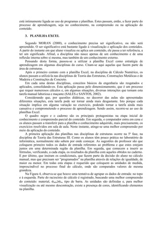 está intimamente ligada ao uso de programas e planilhas. Estes passam, então, a fazer parte do
processo de aprendizagem, seja no conhecimento, na compreensão ou na aplicação do
conteúdo.
3. PLANILHA EXCEL
Segundo MORAN (2000), o conhecimento precisa ser significativo, ou não será
apreendido. O ser significativo está bastante ligado à visualização e aplicação dos conteúdos.
A partir do instante em que aluno visualiza ou aplica um conteúdo, ele passa a ter referência, a
ter um significado. Afinal, a disciplina não nasce apenas de um conhecimento e de uma
reflexão interna sobre si mesma, mas também de um conhecimento externo.
Pensando desta forma, passou-se a utilizar a planilha Excel como estratégia de
aprendizagem em algumas disciplinas do curso. Citam-se aqui aquelas que fazem parte da
área de estruturas.
Após o primeiro contato com a planilha Excel, na disciplina de Cálculo Numérico, os
alunos passam a utilizá-la nas disciplinas de Teoria das Estruturas, Construções Metálicas e de
Madeira e Construções de Concreto.
Em cada uma destas disciplinas, conceitos básicos da engenharia são resgatados e
aplicados, consolidando-os. Esta aplicação passa pelo dimensionamento, que é um processo
que requer numerosos cálculos e, em algumas situações, diversas interações que tornam esta
tarefa manual laboriosa e maçante (SALES e SANTOS, 2002).
Considerando que, por questões didáticas, no decorrer das aulas são apresentadas
diferentes situações, esta tarefa pode ser tornar ainda mais desgastante. Isto porque cada
situação implica em alguma variação no exercício, podendo tornar a tarefa ainda mais
cansativa e comprometendo o processo de aprendizagem. Sendo assim, recorre-se ao uso de
planilhas Excel.
O quadro negro e o caderno são os principais protagonistas na etapa inicial de
conhecimento e compreensão parcial do conteúdo. Em seguida, o computador entra em cena e
os alunos passam a transferir para a planilha o conhecimento adquirido, mais precisamente, os
exercícios resolvidos em sala de aula. Neste instante, atinge-se uma melhor compreensão por
meio da aplicação do conteúdo.
A primeira aplicação das planilhas nas disciplinas de estruturas ocorre na 5a
fase, na
disciplina de Teoria das Estruturas III. Como os alunos têm pouco prática no laboratório de
informática, normalmente não sabem por onde começar. As sugestões do professor são que
coloquem primeiro todos os dados de entrada referentes ao problema e que estes estejam
juntos em uma determinada região da planilha. Em seguida, que comecem a inserir as
fórmulas, verificando, a cada etapa, os resultados da planilha com aqueles obtidos no caderno.
E por último, que insiram os condicionais, que fazem parte da decisão do aluno no cálculo
manual, mas que precisam ser “programados” na planilha através de relações de igualdade, de
maior ou menor. Em todas esta etapas é requerido que coloquem as unidades de medida,
imprescindível no processo final do cálculo, onde são comparados valores de mesma
grandeza.
Na Figura 4, observa-se que houve uma tentativa de agrupar os dados de entrada: no topo
e à esquerda. Parte do raciocínio de cálculo é registrado, buscando uma melhor compreensão
do conteúdo: material, σadm≥σat, tipo de barra. As unidades são definidas e, para melhor
visualização ou até mesmo descontração, existe a presença de cores, identificando elementos
na planilha.
 