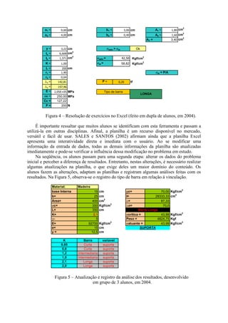 a1 = 0,60 cm b1 = 3,00 cm A1 = 1,80 cm2
a2 = 4,00 cm b2 = 0,40 cm A2 = 1,60 cm2
AT = 3,40 cm2
y = 3,22 cm Ok
Ix = 6,668 cm4
Iy = 1,371 cm4
σadm = 42,50 Kgf/cm2
K = 1,00 σat = 58,82 Kgf/cm
2
L = 200 cm
r1 = 1,40
r2 = 0,64
λx = 142,81 P = 0,20 tf
λy = 157,46
E = 2,05E+05 MPa
σe = 250,00 MPa
Cc = 127,22
P = 200 N
Tipo de barra
LONGA
σadm > σat
σat = P/A
Figura 4 – Resolução de exercícios no Excel (feito em dupla de alunos, em 2004).
É importante ressaltar que muitos alunos se identificam com esta ferramenta e passam a
utilizá-la em outras disciplinas. Afinal, a planilha é um recurso disponível no mercado,
versátil e fácil de usar. SALES e SANTOS (2002) afirmam ainda que a planilha Excel
apresenta uma interatividade direta e imediata com o usuário. Ao se modificar uma
informação da entrada de dados, todas as demais informações da planilha são atualizadas
imediatamente e pode-se verificar a influência dessa modificação no problema em estudo.
Na seqüência, os alunos passam para uma segunda etapa: alterar os dados do problema
inicial e perceber a diferença de resultados. Entretanto, nestas alterações, é necessário realizar
algumas atualizações na planilha, o que exige deles um maior domínio do conteúdo. Os
alunos fazem as alterações, adaptam as planilhas e registram algumas análises feitas com os
resultados. Na Figura 5, observa-se o registro do tipo de barra em relação à vinculação.
Material: Madeira
base Interna 15 cm σc= 70,00 Kgf/cm2
b= 25 cm I= 28333,33 cm4
Área= 400 cm2
λ= 87,33
σc= 350 Kgf/cm2
λo= 70,0
L= 350 cm
K= 2,1 σcritica = 43,99 Kgf/cm2
γ= 5 Peso = 4824,75 Kgf
E= 92700 Kgf/cm2
σatuante = 43,99 Kgf/cm2
e= 15 cm
y = 12,5 cm
K Barra variavel
0,65 Curta suporta
0,8 Curta suporta
1,2 Intermediaria suporta
1,0 Intermediaria suporta
2,1 Longa suporta
2,0 Longa suporta
Barra Longa
SUPORTA
Figura 5 – Atualização e registro da análise dos resultados, desenvolvido
em grupo de 3 alunos, em 2004.
 
