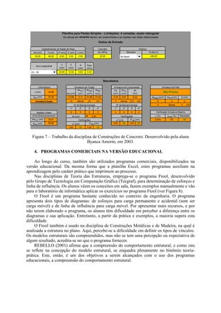 bw (cm) h (cm) d" (cm) d' (cm) c (cm)
30.00 60.00 6.00 5.00 2.50
φ
(mm)
φ'
(mm)
φt
(mm)
φpele
(mm)
1 20.00 12.50 5.00 6.30
x (cm) 34.86
As (cm²)
Asmín
(cm²)
Ascalc
(cm²)
Asefe
(cm²)
A's
(cm²)
A'sefe
(cm²)
xlim (cm) 27.00 31.86 3.11 31.86 31.42 4.72 4.91 Aspele (cm²) Asef (cm²)
10 Barras 20 mm 4 Barras 12.5 mm 0 0
0 Barras 0 mm
1a
2a
3a
4a
1a
2a
3a
4a
6 4 0 0 4 0 0 0
ρ (%) ρmáx (%)
bwmín (cm) 35.91 2.02% 4%
dmín (cm) 59.08 0.63 Ok 3.63 Ok
2.60 Ok 5.60 Ok
Nº de Barras/Camada
2
Nº de Barras/Camada
Armadura Dupla
Armadura de Tração
Ok
Não Precisa
S (cm)
Resultado
Verificação Armadura Máxima
0
Seções Limites
Verificações
eh (cm) 2.40(Pré-Dimensionamento)
d"efe (cm)α" (cm)
Verificações
α" (cm) d"efe (cm)
eh
(cm)
6.33
Resultados
Dados de Entrada
Momento
Esforço
Armadura de Pele
Características da Seção da Peça
Armadura de Compressão
M (kN.m)fck (MPa)
30.00
Linha Neutra
Planilha para Flexão Simples - Limitações: 4 camadas, seção retangular
Aço Longitudinal
As céluas em amarelo devem ser preenchidas e as opções nas listas selecionadas
436.00
Concreto
CA - 50
No Apoio
Figura 7 – Trabalho da disciplina de Construções de Concreto. Desenvolvido pela aluna
Byanca Amorin, em 2003.
4. PROGRAMAS COMERCIAIS NA VERSÃO EDUCACIONAL
Ao longo do curso, também são utilizados programas comerciais, disponibilizados na
versão educacional. Da mesma forma que a planilha Excel, estes programas auxiliam na
aprendizagem pelo caráter prático que imprimem ao processo.
Nas disciplinas de Teoria das Estruturas, emprega-se o programa Ftool, desenvolvido
pelo Grupo de Tecnologia em Computação Gráfica (Tecgraf), para determinação de esforços e
linha de influência. Os alunos vêem os conceitos em sala, fazem exemplos manualmente e vão
para o laboratório de informática aplicar os exercícios no programa Ftool (ver Figura 8).
O Ftool é um programa bastante conhecido no contexto da engenharia. O programa
apresenta dois tipos de diagramas: de esforços para carga permanente e acidental (sem ser
carga móvel) e de linha de influência para carga móvel. Por apresentar mais recursos, e por
não terem elaborado o programa, os alunos têm dificuldade em perceber a diferença entre os
diagramas e sua aplicação. Entretanto, a partir da prática e exemplos, a maioria supera esta
dificuldade.
O Ftool também é usado na disciplina de Construções Metálicas e de Madeira, na qual é
analisada a estrutura no plano. Aqui, percebe-se a dificuldade em definir os tipos de vínculos.
Os modelos estruturais são compreendidos, mas não se tem uma percepção ou expectativa de
algum resultado, acredita-se no que o programa fornecer.
REBELLO (2001) afirma que a compreensão do comportamento estrutural, e como isto
se reflete na concepção do modelo estrutural, se enquadra plenamente no binômio teoria-
prática. Este, então, é um dos objetivos a serem alcançados com o uso dos programas
educacionais, a compreensão do comportamento estrutural.
 