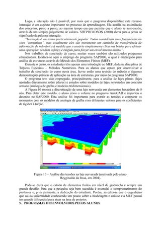 Logo, a interação não é possível, por mais que o programa disponibilize este recurso.
Interação é um aspecto importante no processo de aprendizagem. Ela auxilia na assimilação
dos conceitos, passo a passo, ao mesmo tempo em que permite que o aluno se auto-avalie,
através de um simples julgamento de valores. SHEPHERDSON (2000) alerta para a perda de
significado da palavra interação:
“Interação é um termo particularmente popular. Todos consideram suas ferramentas ou
sites “interativos”, mas usualmente eles são meramente um caminho de transferência de
informação de mão única à medida que o usuário simplesmente clica nos botões para efetuar
uma operação; nenhum esforço é exigido para forçar um envolvimento mental”.
Nos trabalhos de conclusão de curso, muitas vezes também são utilizados programas
educacionais. Destaca-se aqui o emprego do programa SAP2000, o qual é empregado para
análise de estruturas através do Método dos Elementos Finitos (MEF).
Durante o curso, os estudantes têm apenas uma introdução ao MEF, dada na disciplina de
Tópicos Especiais – Métodos Numéricos. Para os alunos que optam por desenvolver o
trabalho de conclusão de curso nesta área, faz-se então uma revisão do método e algumas
demonstrações práticas de aplicação na área de estruturas, por meio do programa SAP2000.
O programa tem sido empregado, principalmente, para a análise de lajes planas (lajes
apoiadas diretamente sobre pilares) e estudos sobre modelos de lajes nervuradas em concreto
armado (analogia de grelha e modelos tridimensionais).
A Figura 10 mostra a discretização de uma laje nervurada em elementos hexaédros de 8
nós. Para obter este modelo, o aluno criou o volume no programa AutoCAD e importou o
desenho no SAP2000. Esta análise foi importante para extrair as tensões e comparar os
momentos com os modelos de analogia de grelha com diferentes valores para os coeficientes
de rigidez à torção.
Figura 10 – Análise das tensões na laje nervurada (analisada pelo aluno
Reyginaldo da Rosa, em 2004).
Pode-se dizer que o estudo de elementos finitos em nível de graduação é sempre um
grande desafio. Para que a pesquisa seja bem sucedida é essencial o comprometimento do
professor e, principalmente, a dedicação do estudante. Porém, acredita-se que o engenheiro
que sai da universidade conhecendo um pouco sobre a modelagem e análise via MEF possui
um grande diferencial para atuar na área de projetos.
5. PROGRAMAS DESENVOLVIDOS PELOS ALUNOS
 