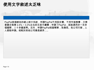 使用文字敘述太乏味



  PayPal是個絕佳的線上刷卡系統，申請PayPal不用設定費、不用年服務費，只需
  要繳交每筆 2.4% ~ 3.3%左右的交易手續費；申請了PayPal，就能通用於一百多
  個國際，二十多國貨幣。另外，申請PayPal相當簡單，免徵信、免公司行號，人
  人都能申請。相較於其他公司像是綠界…..




Page  15
 