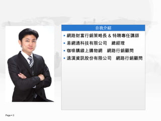 自我介紹
            網路財富行銷策略長 & 特聘專任講師
            易網通科技有限公司 總經理
            咖啡購線上購物網 網路行銷顧問
            遠漢資訊股份有限公司 網路行銷顧問




Page  3
 
