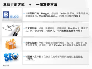 三個行銷方式         +   一個寫作方法

             1.部落格行銷：Blogger、痞客邦、Yahoo部落格、無名部落格、
              新浪部落格、Wordpress.com…（可使用同樣的內容）




             2.文章行銷：Kijiji、地圖日記、米窩轉寄、Hemidemi、講義王、
              豆丁網、shvoong（同樣內文，不同的標題及發表時間）




             3.贈品行銷：準備一個接近免費的贈品（電子書、折價卷、免
              費佈景主題、投影片… 結合 Facebook粉絲團或是收集名單）



             4.關鍵字寫作法：在撰寫文案時要考量到搜尋引擎最佳化
              （SEO）

Page  30
 