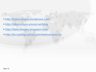  http://itakecareyou.wordpress.com/
 http://takecareyou.pixnet.net/blog
 http://itakecareyou.blogspot.com/
 http://tw.myblog.yahoo.com/itakecareyou-tw




Page  33
 