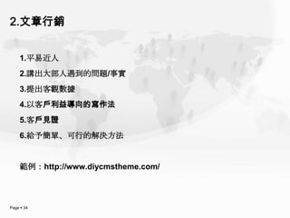 2.文章行銷


    1.平易近人
    2.講出大部人遇到的問題/事實
    3.提出客觀數據
    4.以客戶利益導向的寫作法
    5.客戶見證
    6.給予簡單、可行的解決方法


    範例：http://www.diycmstheme.com/



Page  34
 