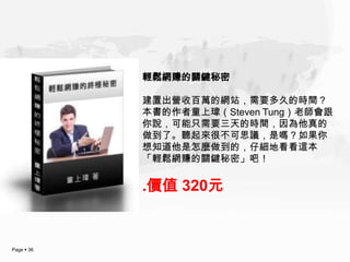 輕鬆網賺的關鍵秘密

            建置出營收百萬的網站，需要多久的時間？
            本書的作者童上瑋（Steven Tung）老師會跟
            你說，可能只需要三天的時間，因為他真的
            做到了。聽起來很不可思議，是嗎？如果你
            想知道他是怎麼做到的，仔細地看看這本
            「輕鬆網賺的關鍵秘密」吧！

            .價值 320元


Page  36
 