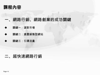 課程內容

 一、網路行銷、網路創業的成功關鍵
          關鍵一：選對市場

          關鍵二：建置銷售型網站

          關鍵三：引導流量




 二、超快速網路行銷


Page  4
 