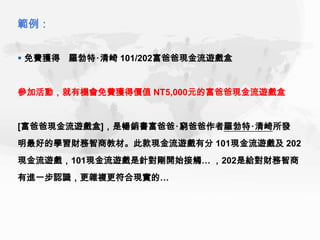 範例：


 免費獲得 羅勃特‧清崎 101/202富爸爸現金流遊戲盒


參加活動，就有機會免費獲得價值 NT5,000元的富爸爸現金流遊戲盒


[富爸爸現金流遊戲盒]，是暢銷書富爸爸‧窮爸爸作者羅勃特‧清崎所發
明最好的學習財務智商教材。此款現金流遊戲有分 101現金流遊戲及 202
現金流遊戲，101現金流遊戲是針對剛開始接觸… ，202是給對財務智商
有進一步認識，更雜複更符合現實的…
 
