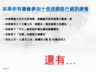 如果你有機會參加十倍速網路行銷訓練營
 你將學會只花半天的時間，將關鍵字排到搜尋引擎第一頁
 你將能在三十分鐘之內，建置出一個具銷售力的網站
 你將省下「不少」網頁設計費及網站維護費用
 你將省下「巨額」的網路行銷費用
 你在三天 ~ 三個月之內，能賺回 5萬 至 50萬的收入




Page  47
                   還有…
 
